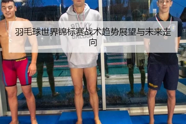 羽毛球世界锦标赛战术趋势展望与未来走向
