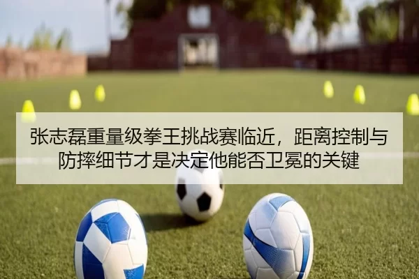 张志磊重量级拳王挑战赛临近，距离控制与防摔细节才是决定他能否卫冕的关键